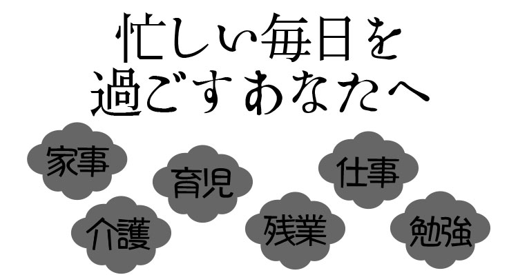 家事、介護、育児、残業、仕事、勉強など忙しい毎日を過ごすあなたへ