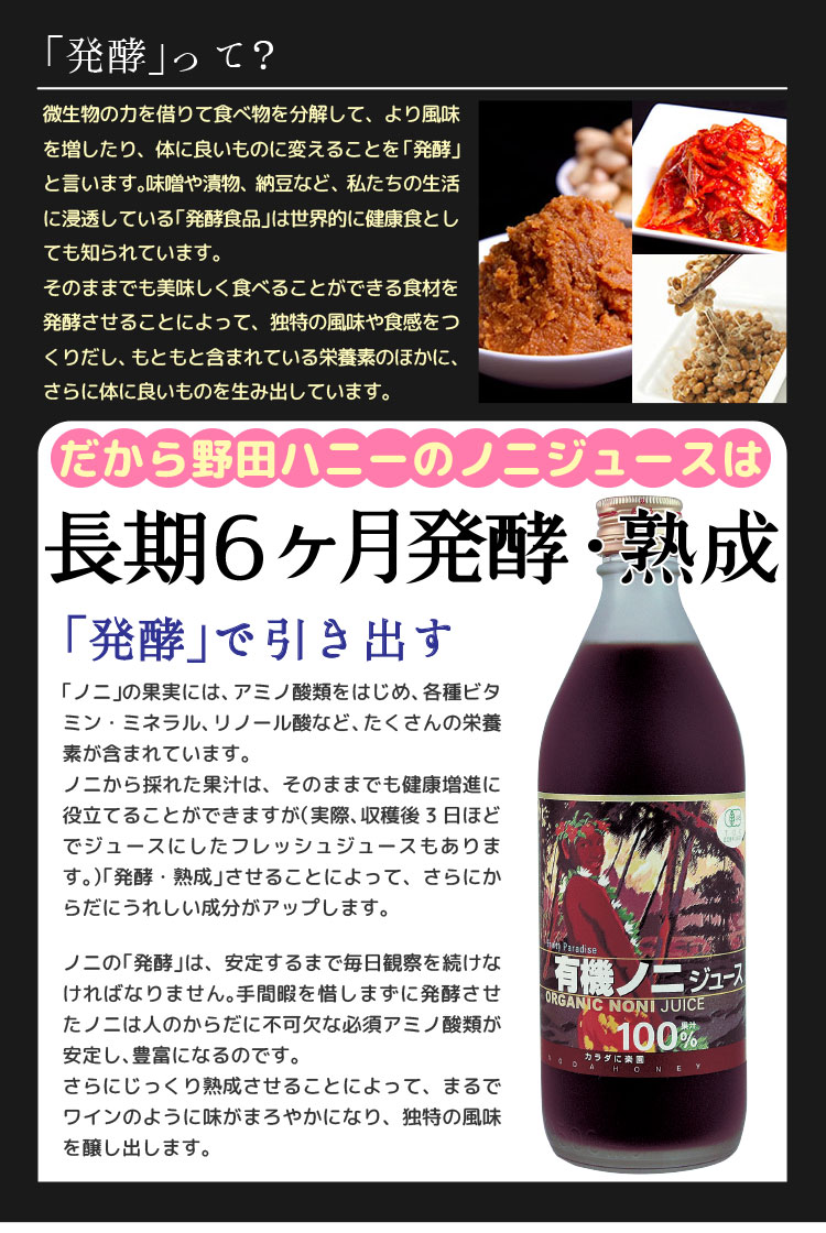 「発酵」とは、何? 野田ハニーのノニジュースは長期6ヶ月発酵・熟成 「発酵」で引き出す 「ノニ」の果実には、アミノ酸類をはじめ、各種ビタミン、ミネラル、リノール酸など、たくさんの栄養素が含まれています。ノニから採れた果汁は、そのままでも健康増進に役立てることができますが、「発酵・熟成」させることによって、さらにからだにうれしい成分はアップします。