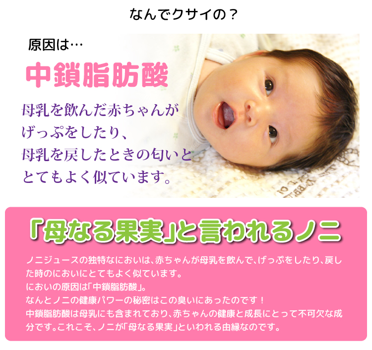 ノニがくさい理由。原因は中鎖脂肪酸。「母なる果実」と言われるノニ ノニジュースの独特なにおいは、母乳を飲んだ赤ちゃんが、げっぷをしたり、母乳を戻した時などのにおいにとてもよく似ています。においの原因は「中鎖脂肪酸」。なんとノニの健康パワーの秘密はこの臭いにあったのです。中鎖脂肪酸は母乳にも含まれており、赤ちゃんの健康と成長にとって不可欠な成分です。これこそ、ノニが「母なる果実」といわれる由縁なのです。
