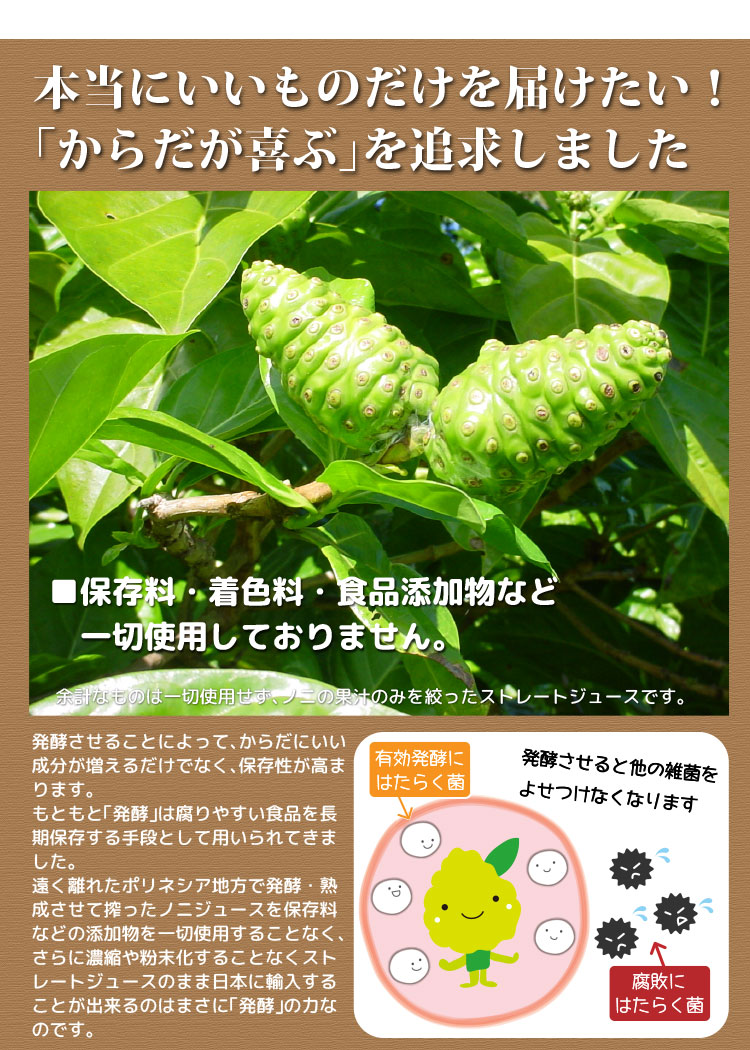 本当にいいものだけを届けたい!「からだが喜ぶ」を追求しました。保存料・着色料・食品添加物など一切使用しておりません。ノニの果汁のみを絞ったストレートジュースです。