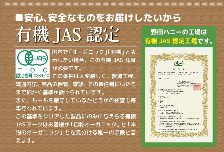 安心、安全なものをお届けしたいから有機JAS認定 野田ハニーの工場は有機JAS認定工場です。国内で「オーガニック」「有機」と表示したい場合、この有機JAS認証が必要です。この条件は大変厳しく、細かく基準が設けられており、この基準をクリアした製品のみにJASマークが与えられます